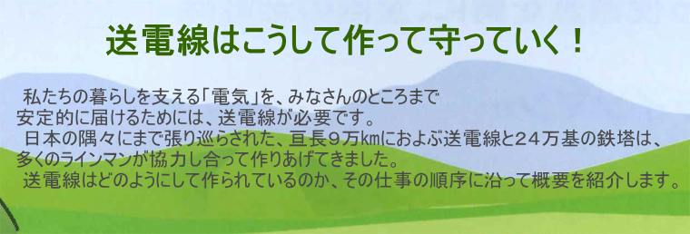 送電線はこうして作って守っていく！｜私たちの暮らしを支える電気を、皆さんのところまで安定的に届けるためには送電線が必要です。日本の隅々にまで張り巡らされた9万kmにおよぶ送電線と24万基の鉄塔は、多くのラインマンが協力し合って作り上げてきました。送電線はどのようにして作られているのか、その仕事の順序に沿って概要を紹介します。