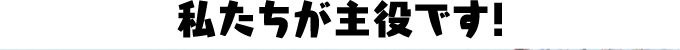 私達が主役です